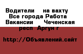 Водители BC на вахту. - Все города Работа » Вакансии   . Чеченская респ.,Аргун г.